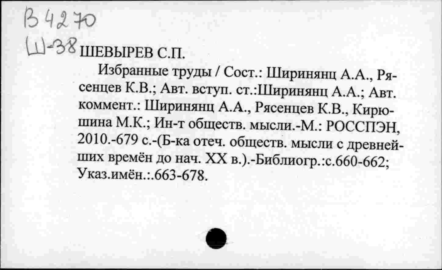 ﻿ШЕВЫРЕВ С.П.
Избранные труды / Сост.: Ширинянц А.А., Ря-сенцев К.В.; Авт. вступ. ст.:Ширинянц А.А.; Авт. коммент.: Ширинянц А.А., Рясенцев К.В., Кирюшина М.К.; Ин-т обществ. мысли.-М.: РОССПЭН, 2010.-679 с.-(Б-ка отеч. обществ, мысли с древнейших времён до нач. XX в.).-Библиогр.:с.660-662; Указ.имён.:.663-678.